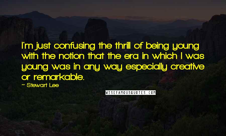 Stewart Lee Quotes: I'm just confusing the thrill of being young with the notion that the era in which I was young was in any way especially creative or remarkable.