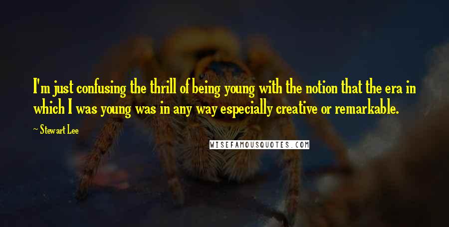 Stewart Lee Quotes: I'm just confusing the thrill of being young with the notion that the era in which I was young was in any way especially creative or remarkable.