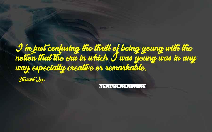 Stewart Lee Quotes: I'm just confusing the thrill of being young with the notion that the era in which I was young was in any way especially creative or remarkable.