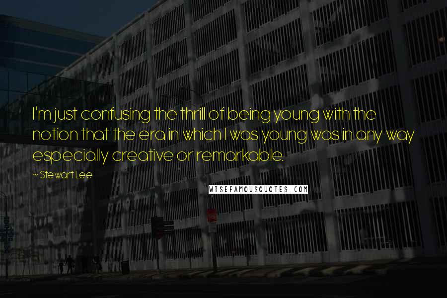 Stewart Lee Quotes: I'm just confusing the thrill of being young with the notion that the era in which I was young was in any way especially creative or remarkable.