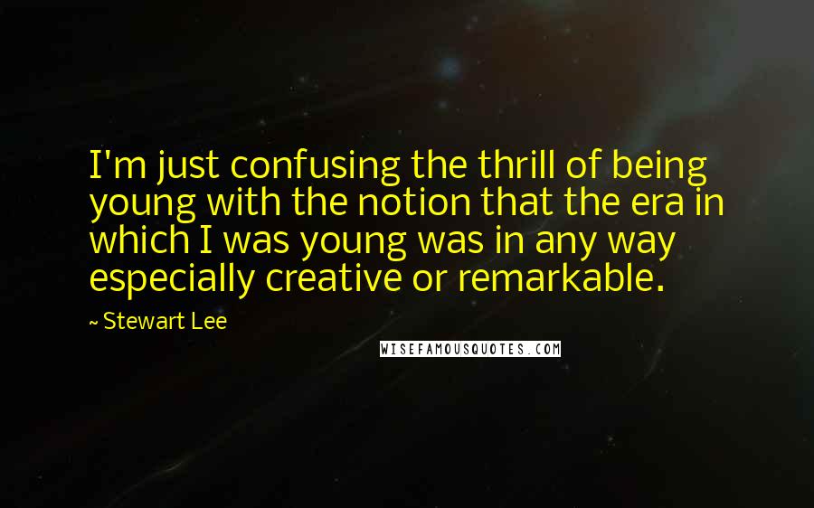 Stewart Lee Quotes: I'm just confusing the thrill of being young with the notion that the era in which I was young was in any way especially creative or remarkable.