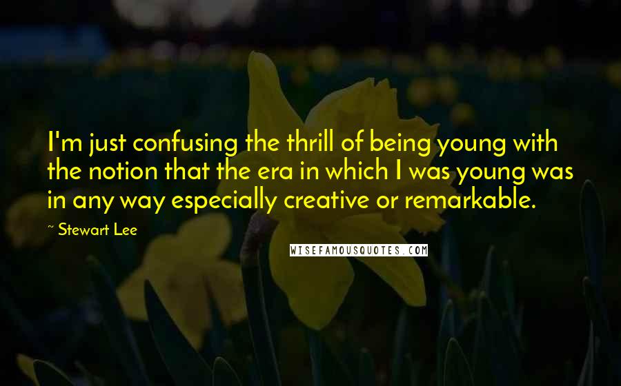 Stewart Lee Quotes: I'm just confusing the thrill of being young with the notion that the era in which I was young was in any way especially creative or remarkable.