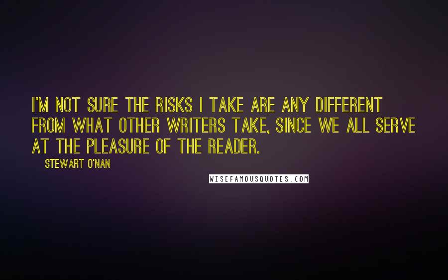 Stewart O'Nan Quotes: I'm not sure the risks I take are any different from what other writers take, since we all serve at the pleasure of the reader.