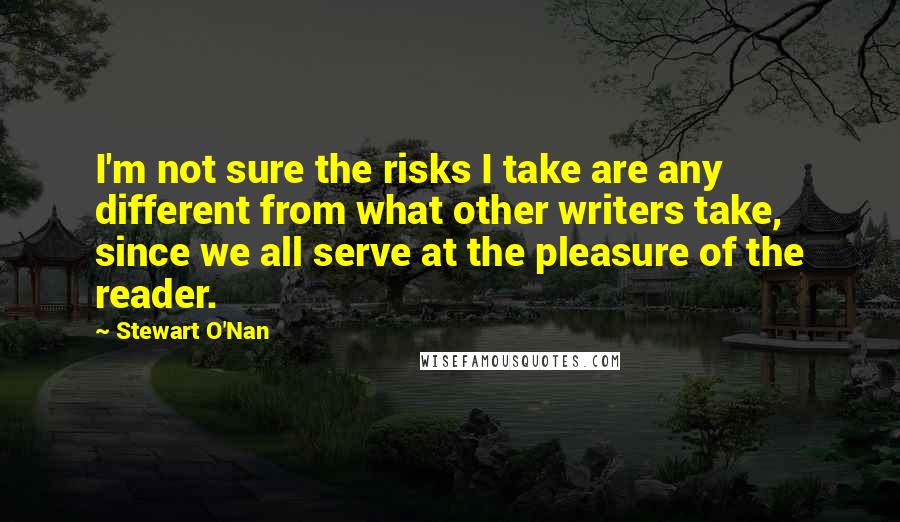 Stewart O'Nan Quotes: I'm not sure the risks I take are any different from what other writers take, since we all serve at the pleasure of the reader.