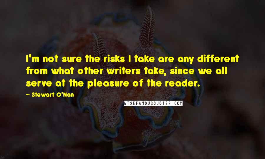 Stewart O'Nan Quotes: I'm not sure the risks I take are any different from what other writers take, since we all serve at the pleasure of the reader.