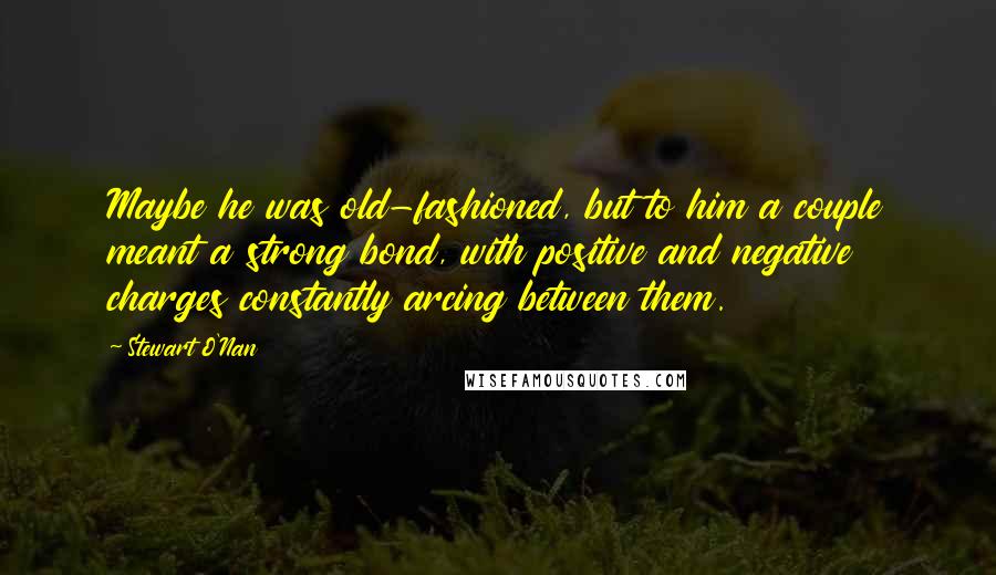 Stewart O'Nan Quotes: Maybe he was old-fashioned, but to him a couple meant a strong bond, with positive and negative charges constantly arcing between them.