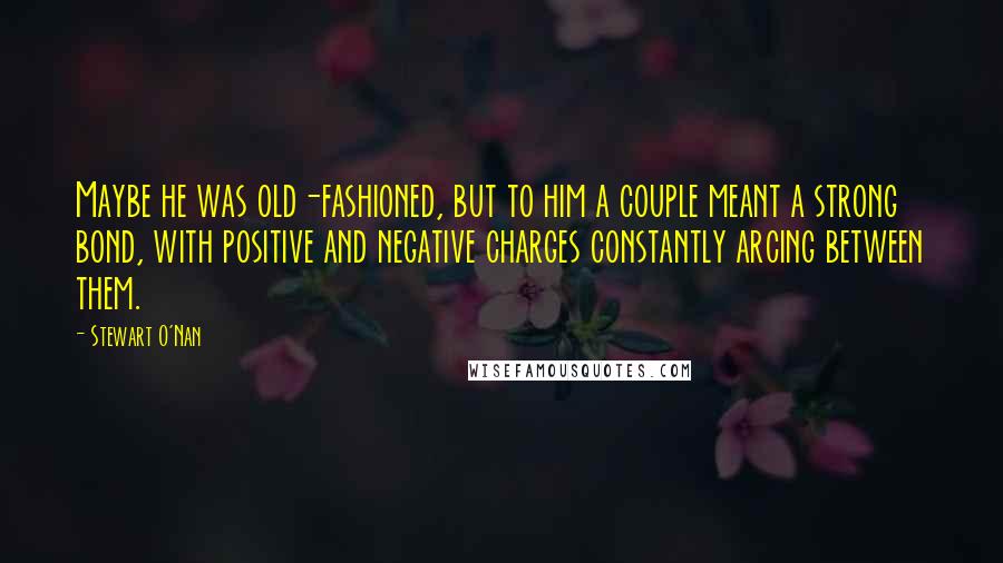 Stewart O'Nan Quotes: Maybe he was old-fashioned, but to him a couple meant a strong bond, with positive and negative charges constantly arcing between them.