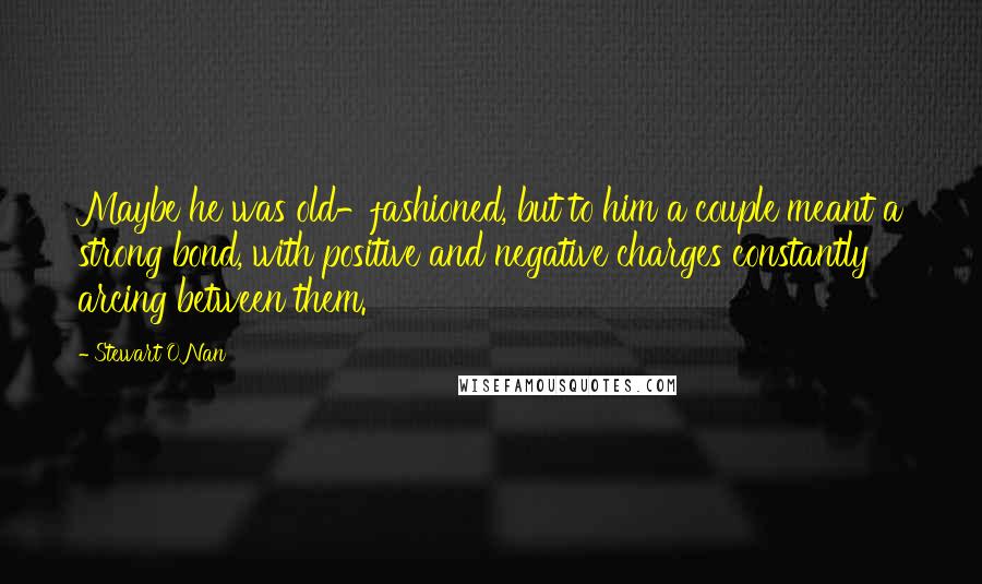 Stewart O'Nan Quotes: Maybe he was old-fashioned, but to him a couple meant a strong bond, with positive and negative charges constantly arcing between them.