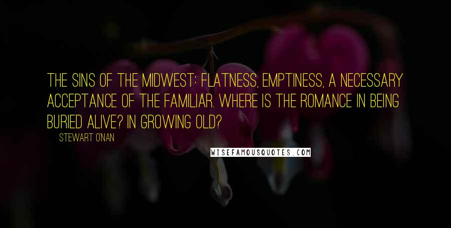 Stewart O'Nan Quotes: The sins of the Midwest: flatness, emptiness, a necessary acceptance of the familiar. Where is the romance in being buried alive? In growing old?