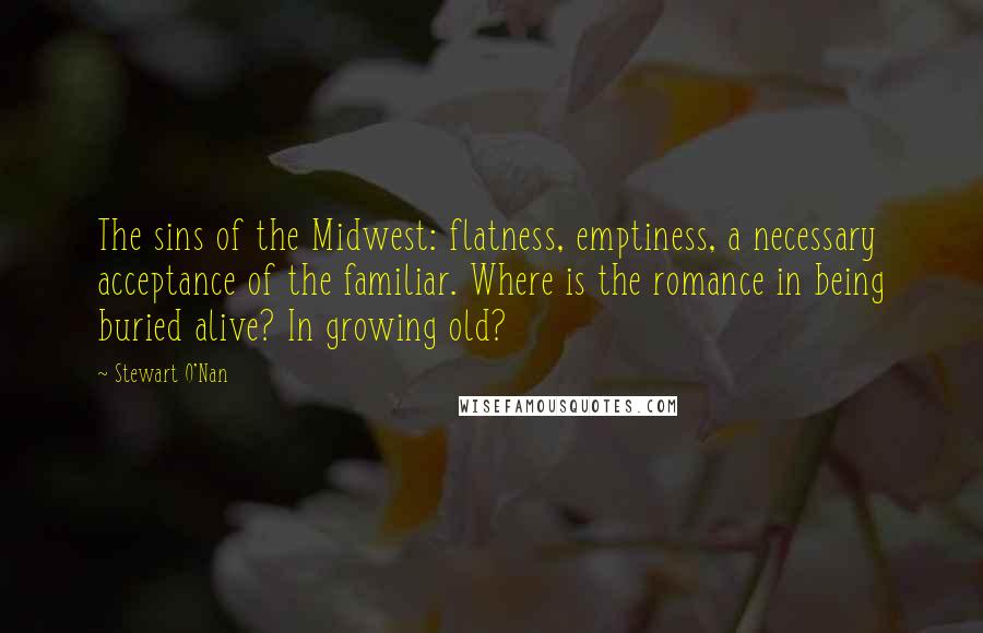 Stewart O'Nan Quotes: The sins of the Midwest: flatness, emptiness, a necessary acceptance of the familiar. Where is the romance in being buried alive? In growing old?