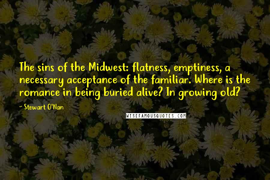 Stewart O'Nan Quotes: The sins of the Midwest: flatness, emptiness, a necessary acceptance of the familiar. Where is the romance in being buried alive? In growing old?