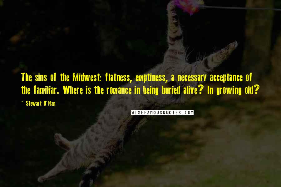Stewart O'Nan Quotes: The sins of the Midwest: flatness, emptiness, a necessary acceptance of the familiar. Where is the romance in being buried alive? In growing old?