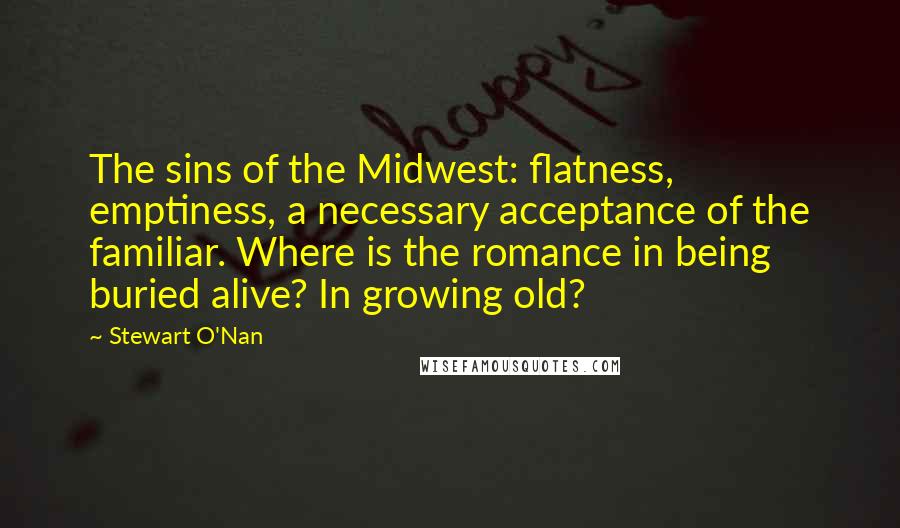Stewart O'Nan Quotes: The sins of the Midwest: flatness, emptiness, a necessary acceptance of the familiar. Where is the romance in being buried alive? In growing old?