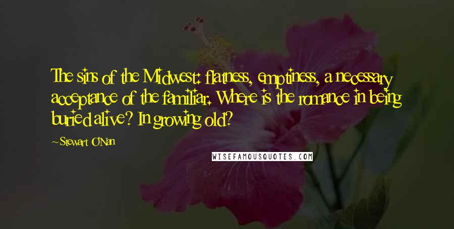 Stewart O'Nan Quotes: The sins of the Midwest: flatness, emptiness, a necessary acceptance of the familiar. Where is the romance in being buried alive? In growing old?