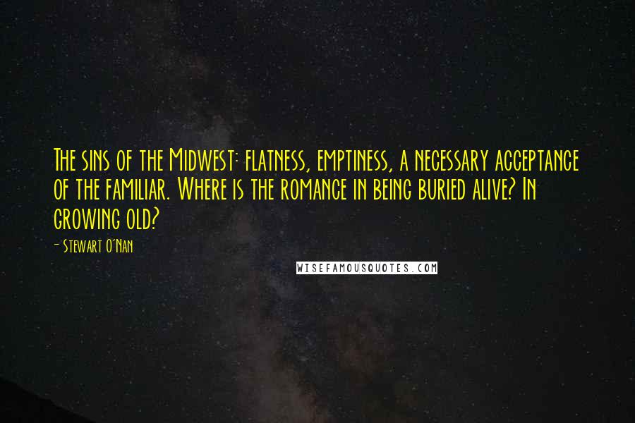 Stewart O'Nan Quotes: The sins of the Midwest: flatness, emptiness, a necessary acceptance of the familiar. Where is the romance in being buried alive? In growing old?