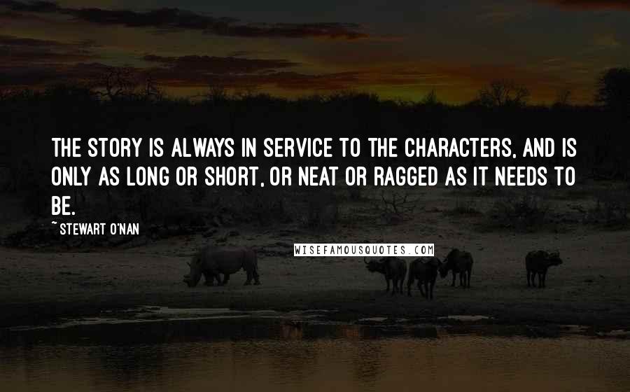 Stewart O'Nan Quotes: The story is always in service to the characters, and is only as long or short, or neat or ragged as it needs to be.