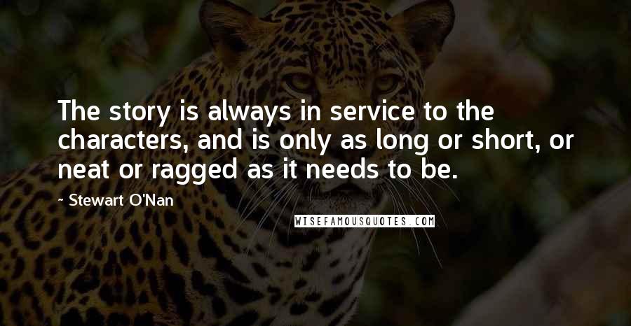 Stewart O'Nan Quotes: The story is always in service to the characters, and is only as long or short, or neat or ragged as it needs to be.