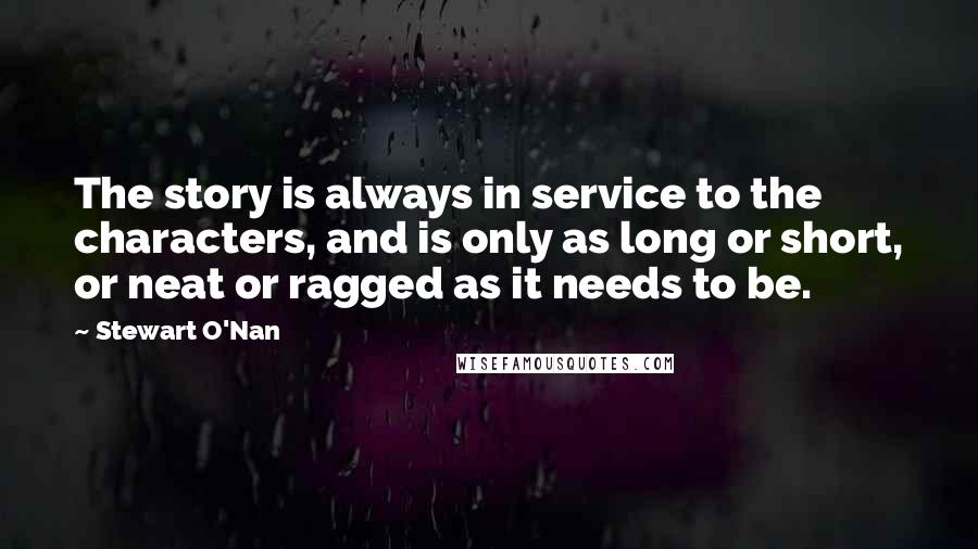 Stewart O'Nan Quotes: The story is always in service to the characters, and is only as long or short, or neat or ragged as it needs to be.