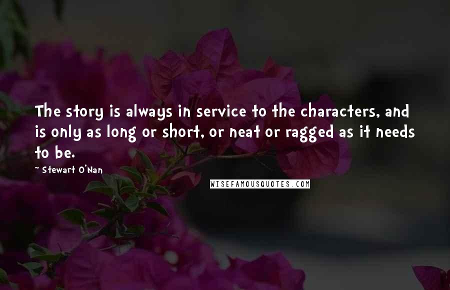 Stewart O'Nan Quotes: The story is always in service to the characters, and is only as long or short, or neat or ragged as it needs to be.