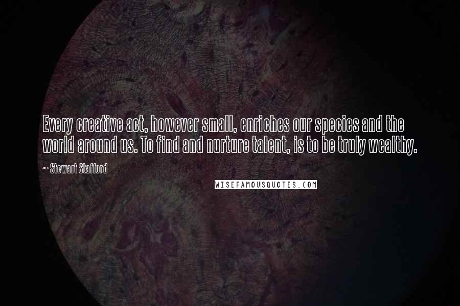Stewart Stafford Quotes: Every creative act, however small, enriches our species and the world around us. To find and nurture talent, is to be truly wealthy.