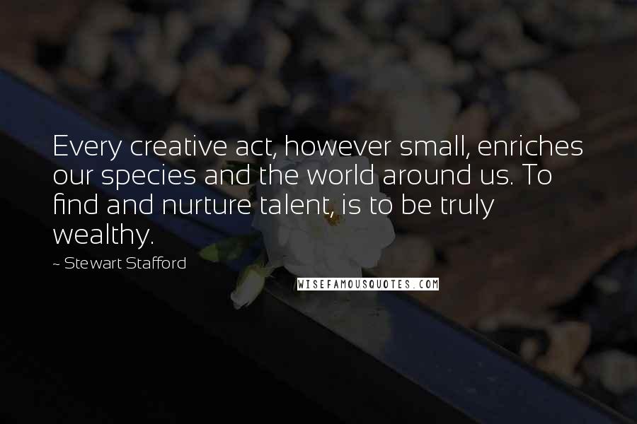 Stewart Stafford Quotes: Every creative act, however small, enriches our species and the world around us. To find and nurture talent, is to be truly wealthy.