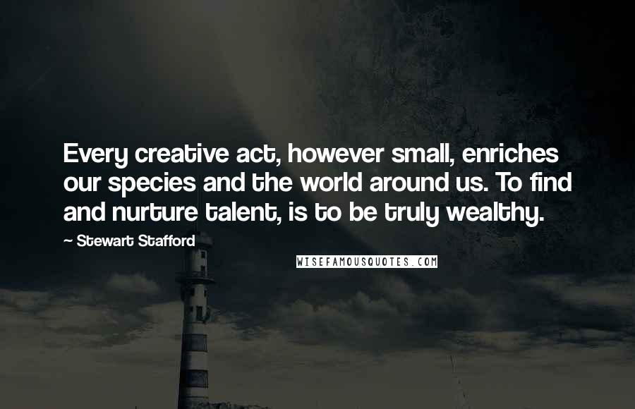 Stewart Stafford Quotes: Every creative act, however small, enriches our species and the world around us. To find and nurture talent, is to be truly wealthy.