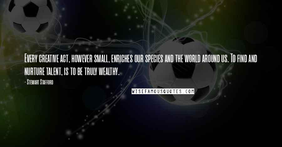 Stewart Stafford Quotes: Every creative act, however small, enriches our species and the world around us. To find and nurture talent, is to be truly wealthy.