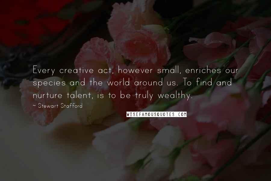 Stewart Stafford Quotes: Every creative act, however small, enriches our species and the world around us. To find and nurture talent, is to be truly wealthy.