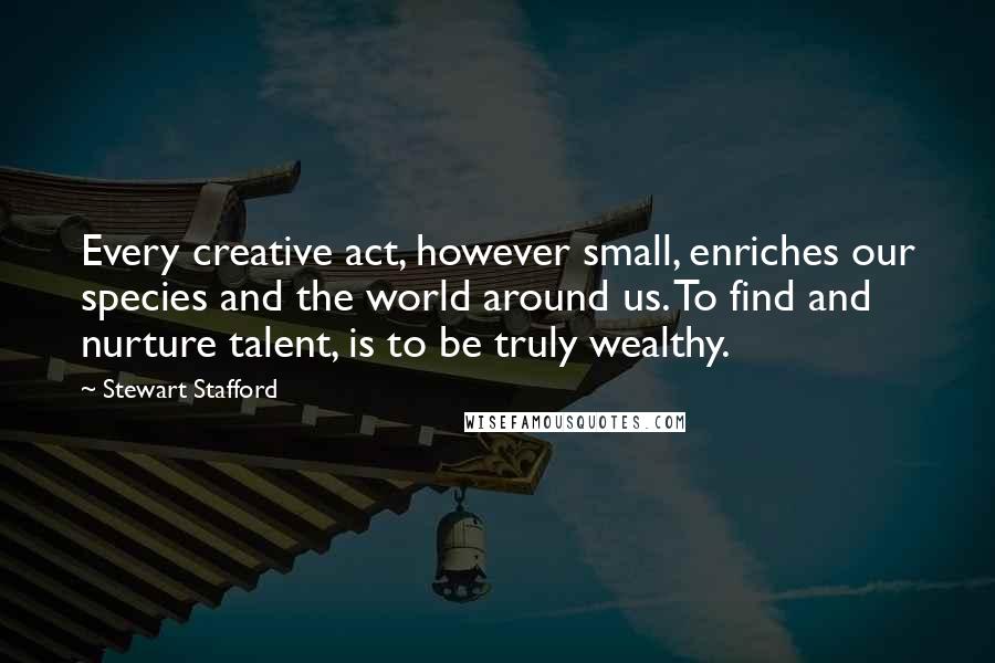 Stewart Stafford Quotes: Every creative act, however small, enriches our species and the world around us. To find and nurture talent, is to be truly wealthy.