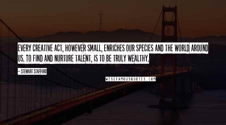 Stewart Stafford Quotes: Every creative act, however small, enriches our species and the world around us. To find and nurture talent, is to be truly wealthy.