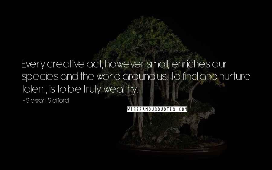 Stewart Stafford Quotes: Every creative act, however small, enriches our species and the world around us. To find and nurture talent, is to be truly wealthy.