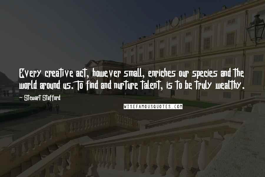 Stewart Stafford Quotes: Every creative act, however small, enriches our species and the world around us. To find and nurture talent, is to be truly wealthy.