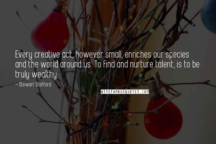 Stewart Stafford Quotes: Every creative act, however small, enriches our species and the world around us. To find and nurture talent, is to be truly wealthy.