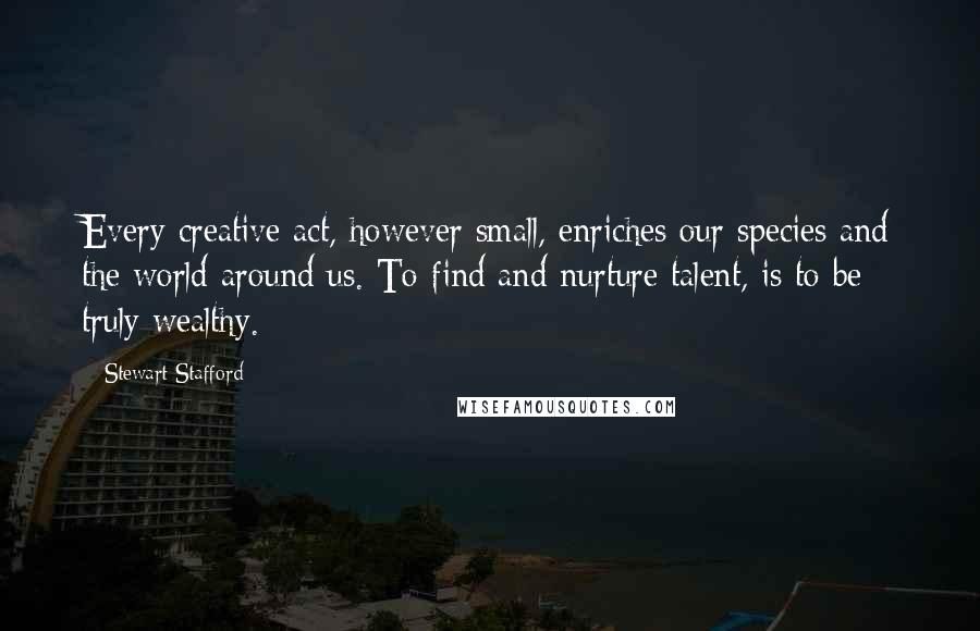 Stewart Stafford Quotes: Every creative act, however small, enriches our species and the world around us. To find and nurture talent, is to be truly wealthy.