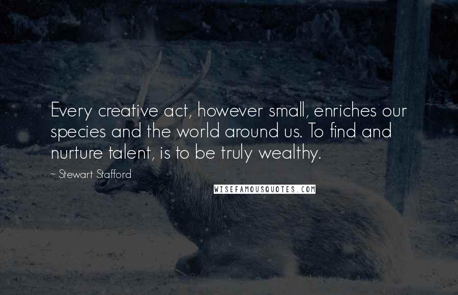 Stewart Stafford Quotes: Every creative act, however small, enriches our species and the world around us. To find and nurture talent, is to be truly wealthy.