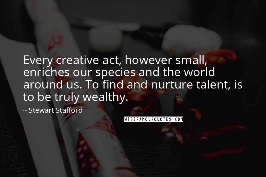 Stewart Stafford Quotes: Every creative act, however small, enriches our species and the world around us. To find and nurture talent, is to be truly wealthy.
