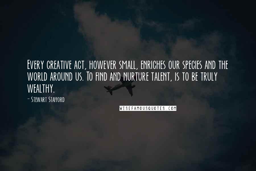 Stewart Stafford Quotes: Every creative act, however small, enriches our species and the world around us. To find and nurture talent, is to be truly wealthy.