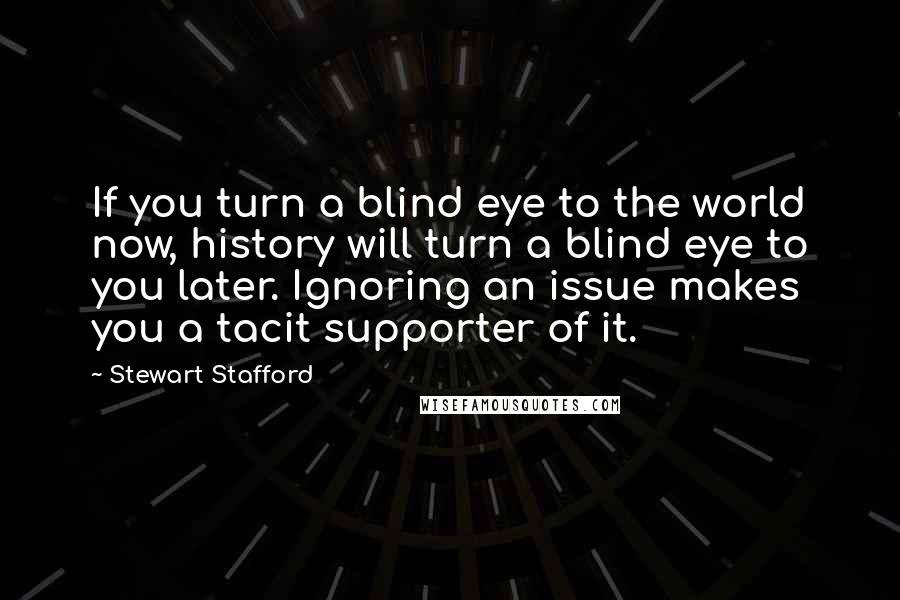 Stewart Stafford Quotes: If you turn a blind eye to the world now, history will turn a blind eye to you later. Ignoring an issue makes you a tacit supporter of it.