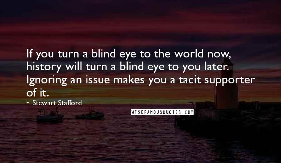 Stewart Stafford Quotes: If you turn a blind eye to the world now, history will turn a blind eye to you later. Ignoring an issue makes you a tacit supporter of it.
