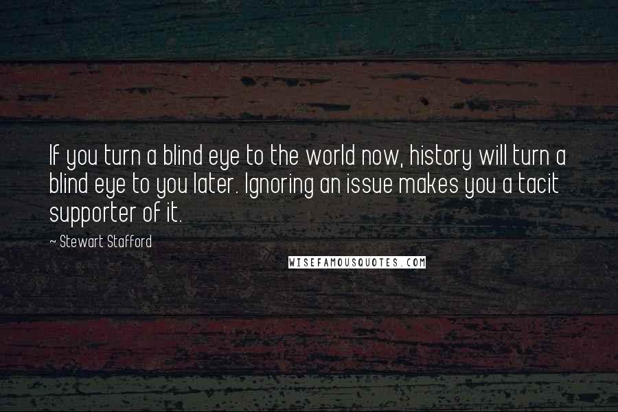 Stewart Stafford Quotes: If you turn a blind eye to the world now, history will turn a blind eye to you later. Ignoring an issue makes you a tacit supporter of it.