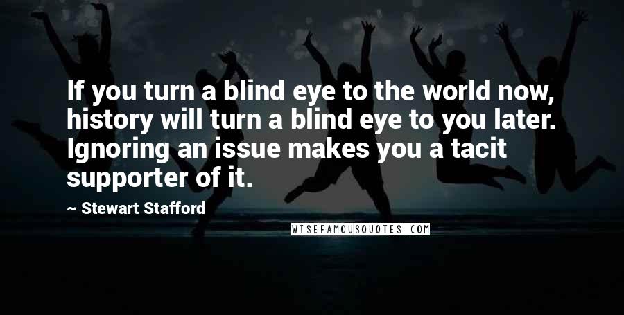 Stewart Stafford Quotes: If you turn a blind eye to the world now, history will turn a blind eye to you later. Ignoring an issue makes you a tacit supporter of it.