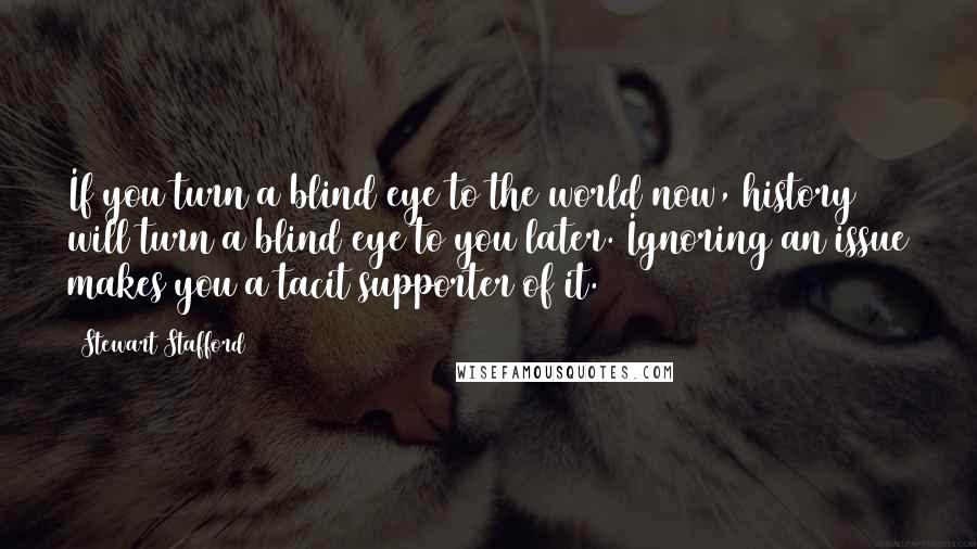 Stewart Stafford Quotes: If you turn a blind eye to the world now, history will turn a blind eye to you later. Ignoring an issue makes you a tacit supporter of it.