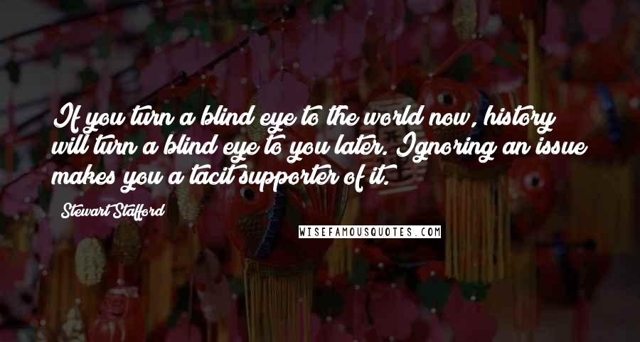 Stewart Stafford Quotes: If you turn a blind eye to the world now, history will turn a blind eye to you later. Ignoring an issue makes you a tacit supporter of it.