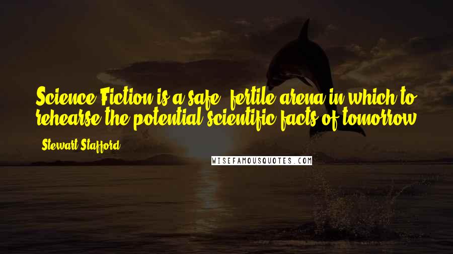 Stewart Stafford Quotes: Science Fiction is a safe, fertile arena in which to rehearse the potential scientific facts of tomorrow