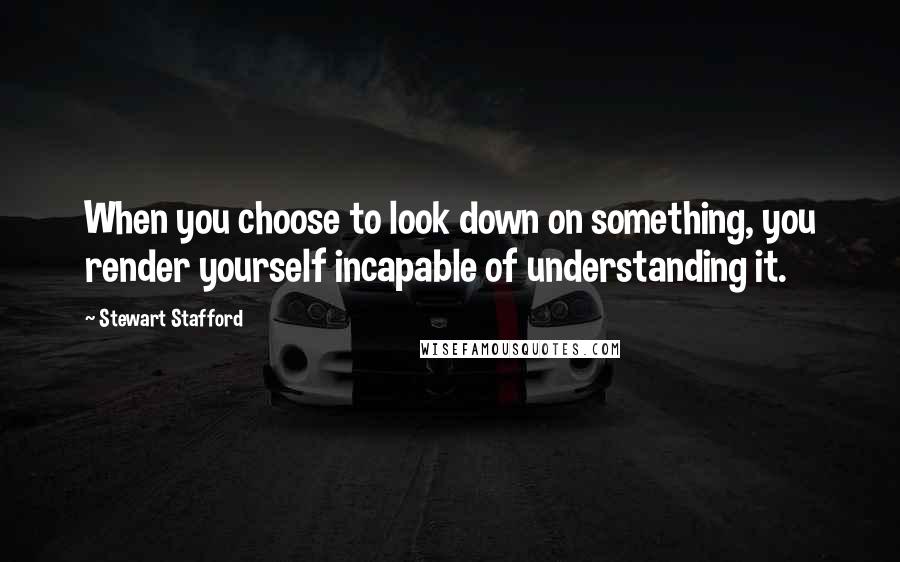 Stewart Stafford Quotes: When you choose to look down on something, you render yourself incapable of understanding it.