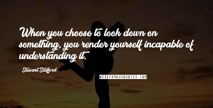 Stewart Stafford Quotes: When you choose to look down on something, you render yourself incapable of understanding it.