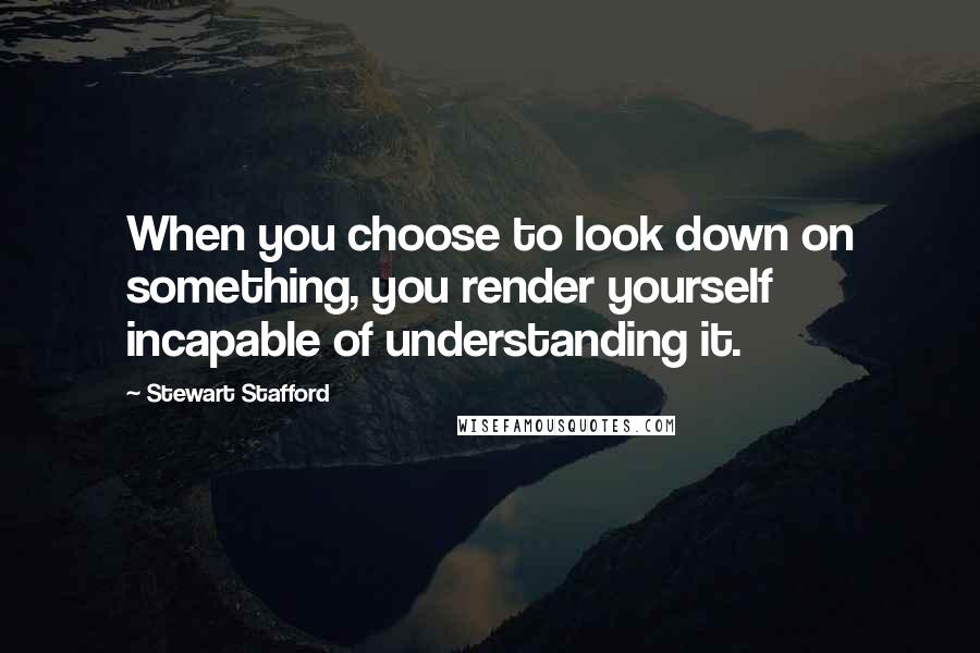 Stewart Stafford Quotes: When you choose to look down on something, you render yourself incapable of understanding it.