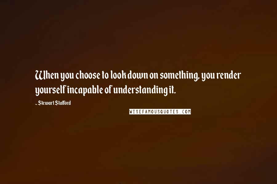 Stewart Stafford Quotes: When you choose to look down on something, you render yourself incapable of understanding it.