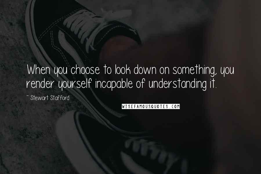 Stewart Stafford Quotes: When you choose to look down on something, you render yourself incapable of understanding it.