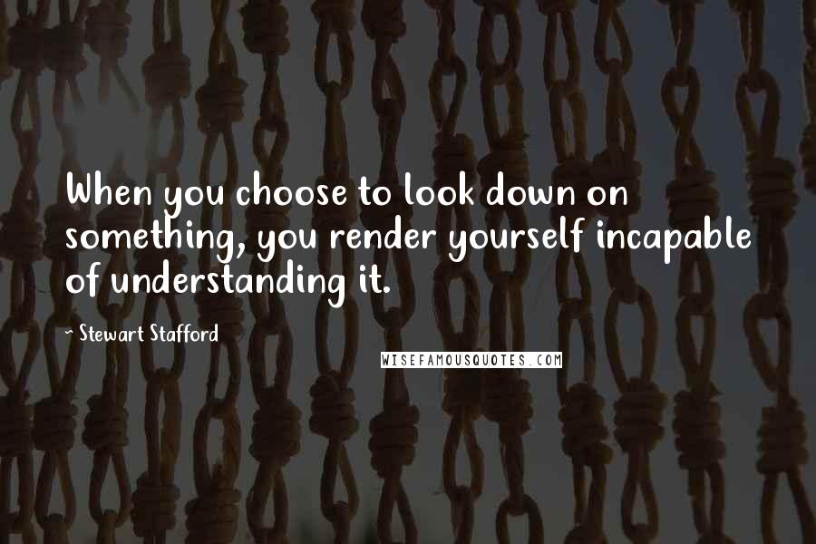 Stewart Stafford Quotes: When you choose to look down on something, you render yourself incapable of understanding it.